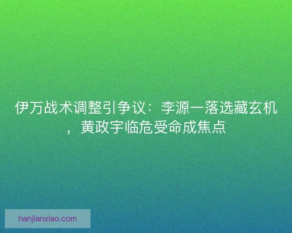 伊万战术调整引争议：李源一落选藏玄机，黄政宇临危受命成焦点