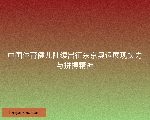 中国体育健儿陆续出征东京奥运展现实力与拼搏精神